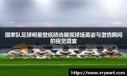 国家队足球明星壁纸精选展现球场英姿与激情瞬间的视觉盛宴